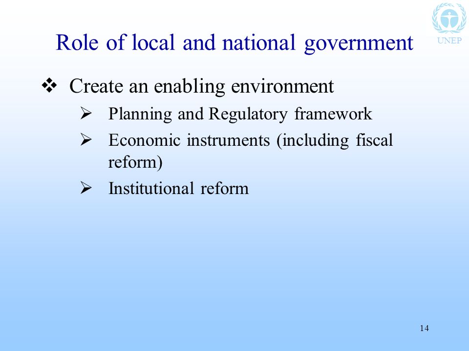 UNEP 14 Role of local and national government  Create an enabling environment  Planning and Regulatory framework  Economic instruments (including fiscal reform)  Institutional reform