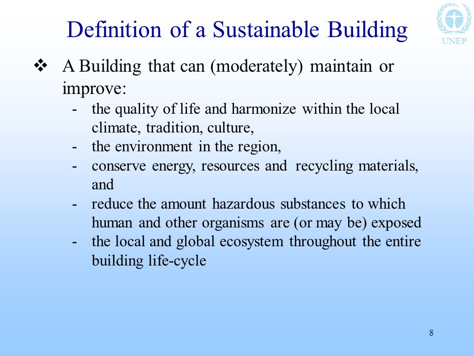 UNEP 8  A Building that can (moderately) maintain or improve: -the quality of life and harmonize within the local climate, tradition, culture, -the environment in the region, -conserve energy, resources and recycling materials, and -reduce the amount hazardous substances to which human and other organisms are (or may be) exposed -the local and global ecosystem throughout the entire building life-cycle Definition of a Sustainable Building