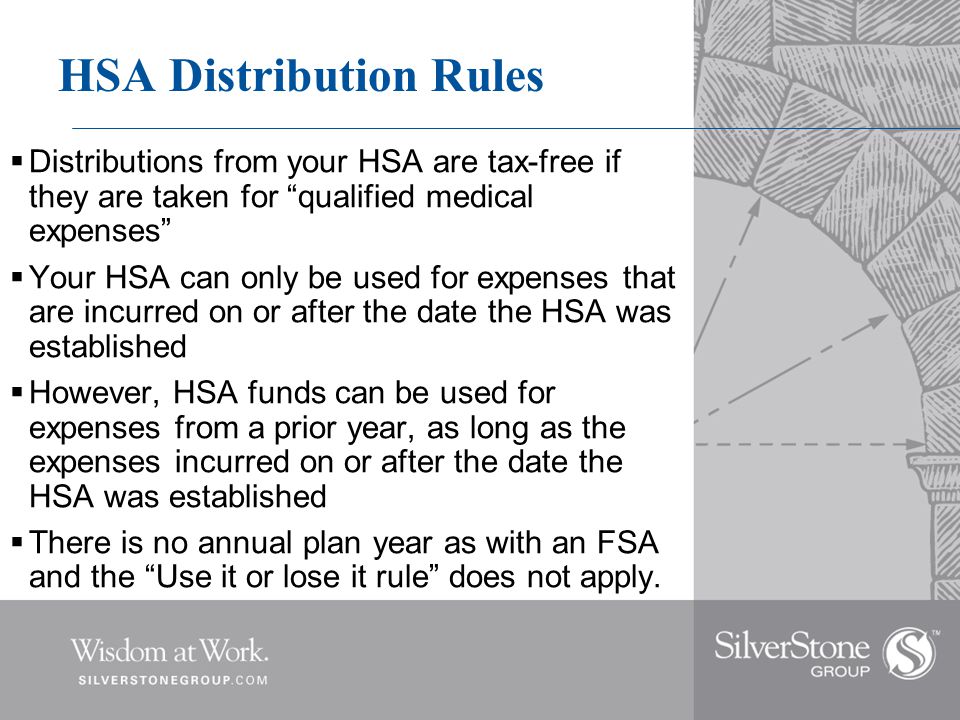 HSA Distribution Rules  Distributions from your HSA are tax-free if they are taken for qualified medical expenses  Your HSA can only be used for expenses that are incurred on or after the date the HSA was established  However, HSA funds can be used for expenses from a prior year, as long as the expenses incurred on or after the date the HSA was established  There is no annual plan year as with an FSA and the Use it or lose it rule does not apply.