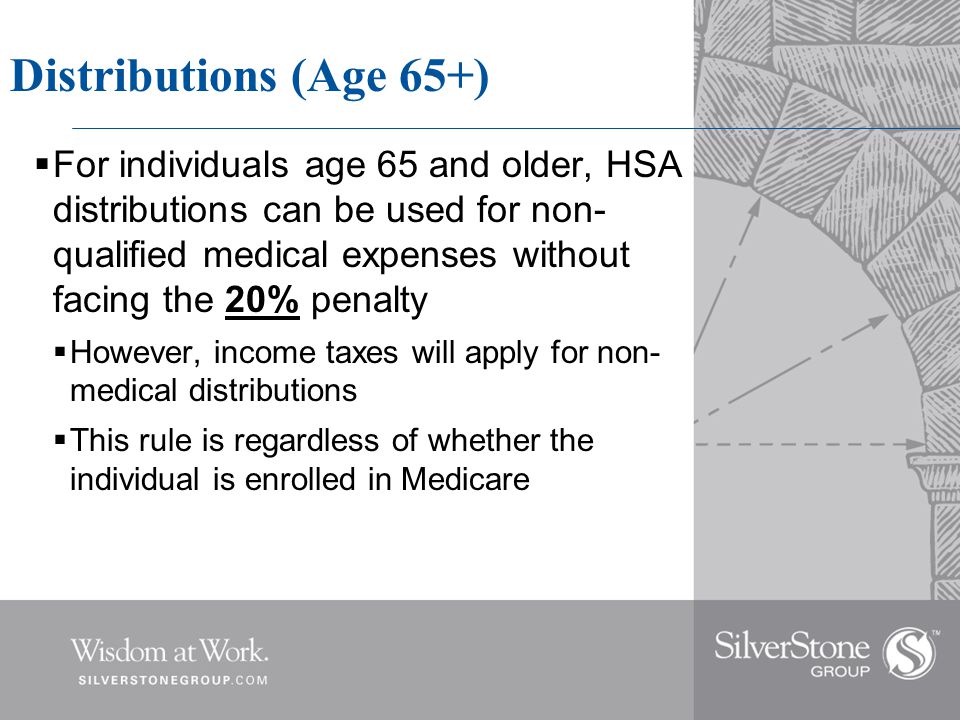 Distributions (Age 65+)  For individuals age 65 and older, HSA distributions can be used for non- qualified medical expenses without facing the 20% penalty  However, income taxes will apply for non- medical distributions  This rule is regardless of whether the individual is enrolled in Medicare