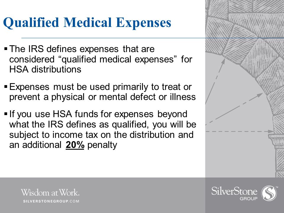 Qualified Medical Expenses  The IRS defines expenses that are considered qualified medical expenses for HSA distributions  Expenses must be used primarily to treat or prevent a physical or mental defect or illness  If you use HSA funds for expenses beyond what the IRS defines as qualified, you will be subject to income tax on the distribution and an additional 20% penalty