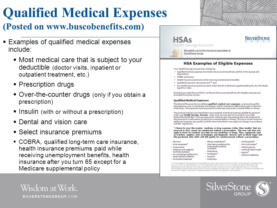 Qualified Medical Expenses (Posted on    Examples of qualified medical expenses include:  Most medical care that is subject to your deductible (doctor visits, inpatient or outpatient treatment, etc.)  Prescription drugs  Over-the-counter drugs (only if you obtain a prescription)  Insulin (with or without a prescription)  Dental and vision care  Select insurance premiums  COBRA, qualified long-term care insurance, health insurance premiums paid while receiving unemployment benefits, health insurance after you turn 65 except for a Medicare supplemental policy