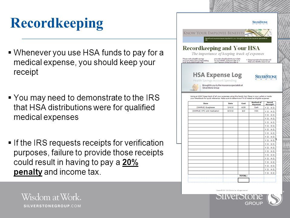 Recordkeeping  Whenever you use HSA funds to pay for a medical expense, you should keep your receipt  You may need to demonstrate to the IRS that HSA distributions were for qualified medical expenses  If the IRS requests receipts for verification purposes, failure to provide those receipts could result in having to pay a 20% penalty and income tax.