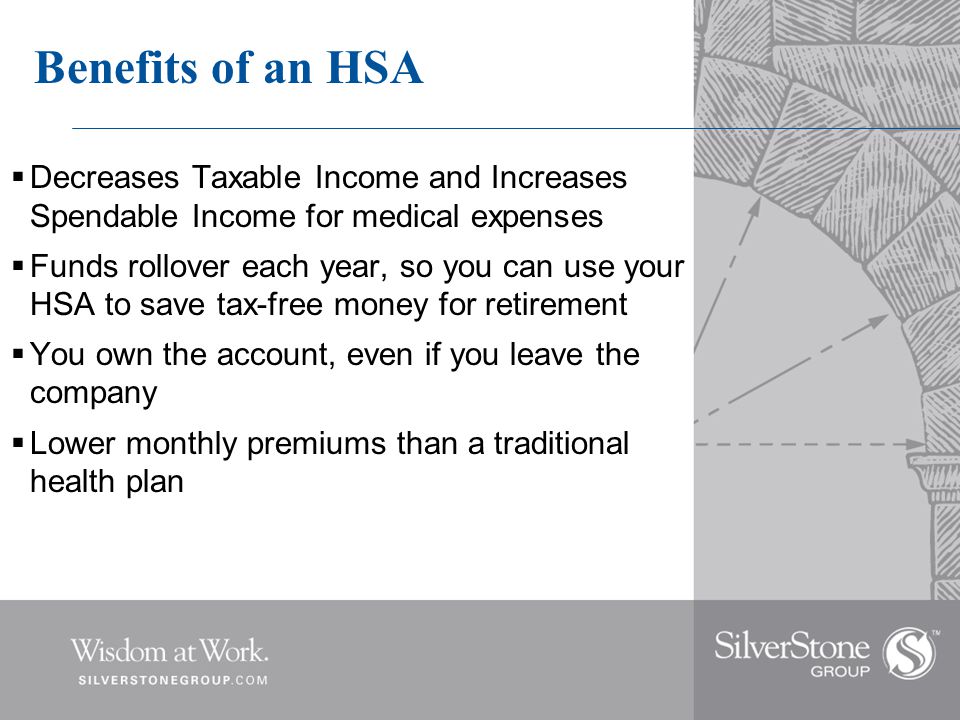 Benefits of an HSA  Decreases Taxable Income and Increases Spendable Income for medical expenses  Funds rollover each year, so you can use your HSA to save tax-free money for retirement  You own the account, even if you leave the company  Lower monthly premiums than a traditional health plan