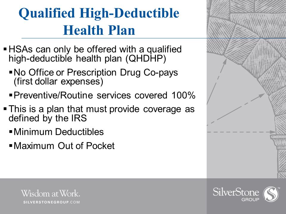 Qualified High-Deductible Health Plan  HSAs can only be offered with a qualified high-deductible health plan (QHDHP)  No Office or Prescription Drug Co-pays (first dollar expenses)  Preventive/Routine services covered 100%  This is a plan that must provide coverage as defined by the IRS  Minimum Deductibles  Maximum Out of Pocket