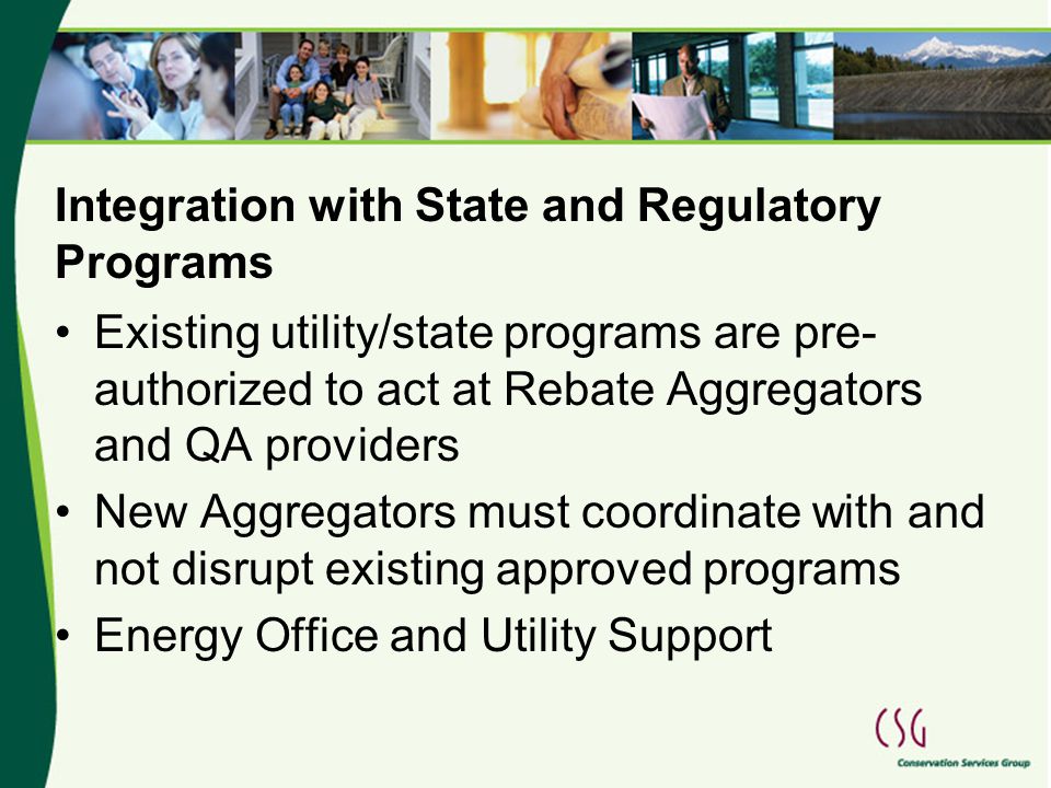 Integration with State and Regulatory Programs Existing utility/state programs are pre- authorized to act at Rebate Aggregators and QA providers New Aggregators must coordinate with and not disrupt existing approved programs Energy Office and Utility Support