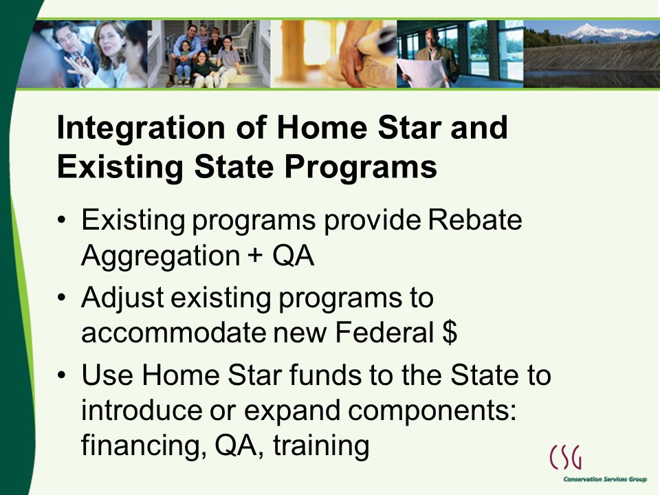 Integration of Home Star and Existing State Programs Existing programs provide Rebate Aggregation + QA Adjust existing programs to accommodate new Federal $ Use Home Star funds to the State to introduce or expand components: financing, QA, training