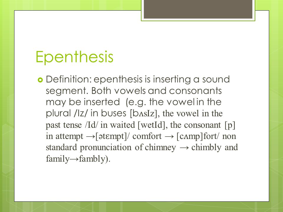 of epenthesis In phonology, epenthesis (/əˈpɛnθəsɪs/, ancient greek ἐπένθεσις - epenthesis, from epi on + en in + thesis putting) is the addition of one or more sounds to a word, especially to the interior of a word epenthesis may. of epenthesis In phonology, epenthesis (/əˈpɛnθəsɪs/, ancient greek ἐπένθεσις - epenthesis, from epi on + en in + thesis putting) is the addition of one or more sounds to a word, especially to the interior of a word epenthesis may.