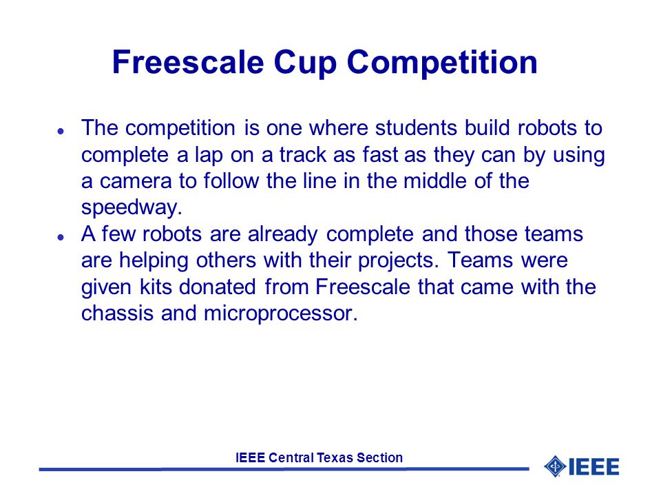 IEEE Central Texas Section Freescale Cup Competition l The competition is one where students build robots to complete a lap on a track as fast as they can by using a camera to follow the line in the middle of the speedway.
