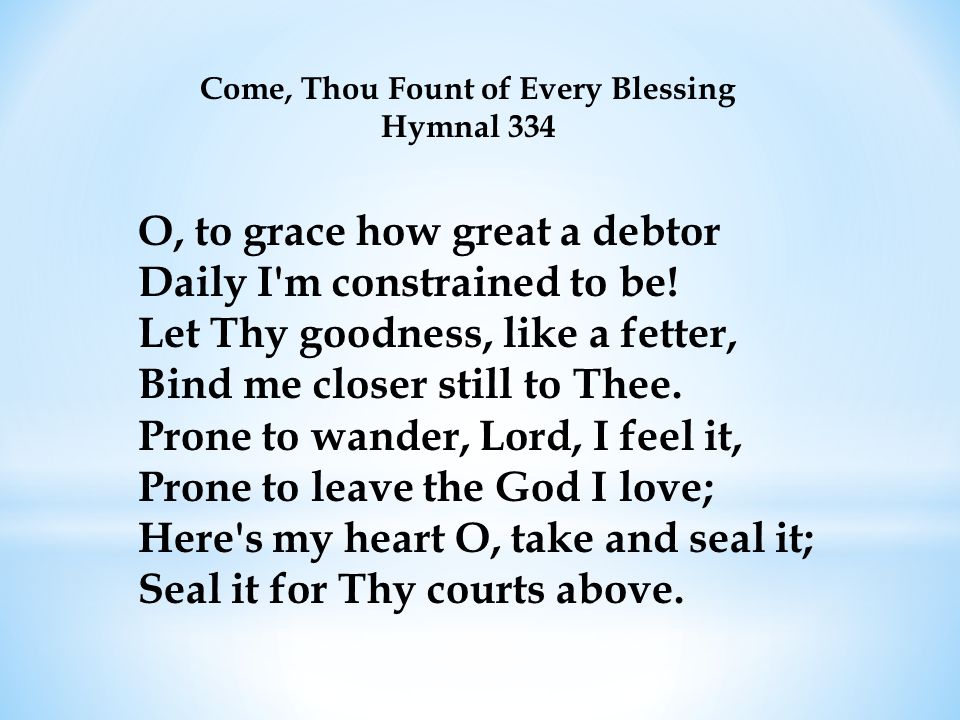 Come, Thou Fount of Every Blessing Hymnal 334 O, to grace how great a debtor Daily I m constrained to be.