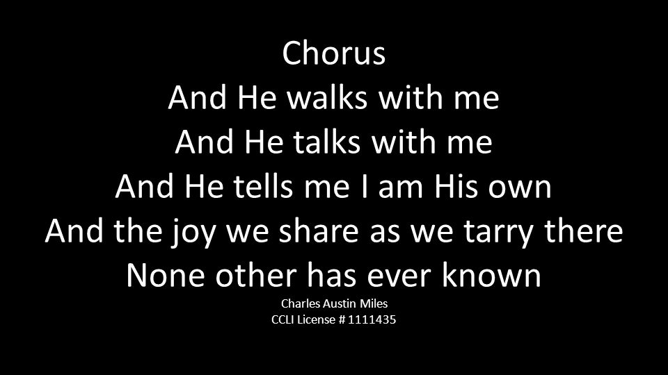 Chorus And He walks with me And He talks with me And He tells me I am His own And the joy we share as we tarry there None other has ever known Charles Austin Miles CCLI License #