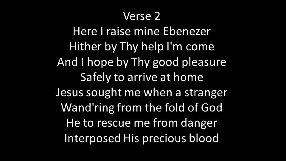 Verse 2 Here I raise mine Ebenezer Hither by Thy help I m come And I hope by Thy good pleasure Safely to arrive at home Jesus sought me when a stranger Wand ring from the fold of God He to rescue me from danger Interposed His precious blood