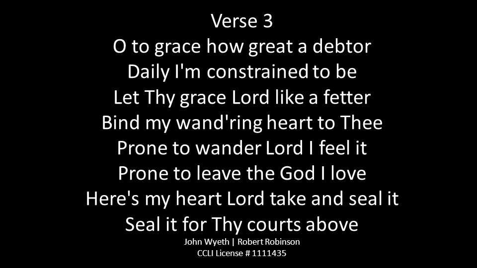 Verse 3 O to grace how great a debtor Daily I m constrained to be Let Thy grace Lord like a fetter Bind my wand ring heart to Thee Prone to wander Lord I feel it Prone to leave the God I love Here s my heart Lord take and seal it Seal it for Thy courts above John Wyeth | Robert Robinson CCLI License #