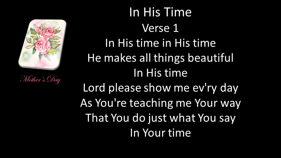 In His Time Verse 1 In His time in His time He makes all things beautiful In His time Lord please show me ev ry day As You re teaching me Your way That You do just what You say In Your time Mother’s Day