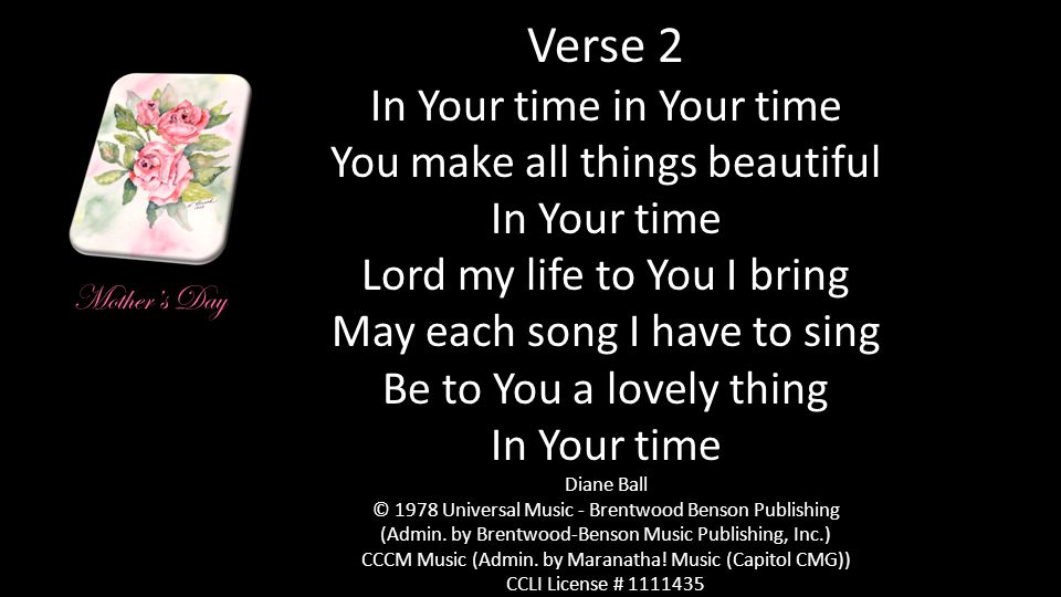 Verse 2 In Your time in Your time You make all things beautiful In Your time Lord my life to You I bring May each song I have to sing Be to You a lovely thing In Your time Diane Ball © 1978 Universal Music - Brentwood Benson Publishing (Admin.