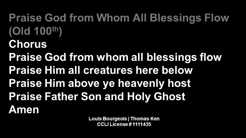 Praise God from Whom All Blessings Flow (Old 100 th ) Chorus Praise God from whom all blessings flow Praise Him all creatures here below Praise Him above ye heavenly host Praise Father Son and Holy Ghost Amen Louis Bourgeois | Thomas Ken CCLI License #