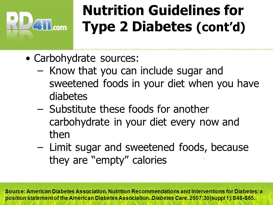 Nutrition Guidelines for Type 2 Diabetes (cont’d) Carbohydrate sources: –Know that you can include sugar and sweetened foods in your diet when you have diabetes –Substitute these foods for another carbohydrate in your diet every now and then –Limit sugar and sweetened foods, because they are empty calories Source: American Diabetes Association.