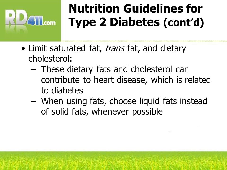 Nutrition Guidelines for Type 2 Diabetes (cont’d) Limit saturated fat, trans fat, and dietary cholesterol: –These dietary fats and cholesterol can contribute to heart disease, which is related to diabetes –When using fats, choose liquid fats instead of solid fats, whenever possible