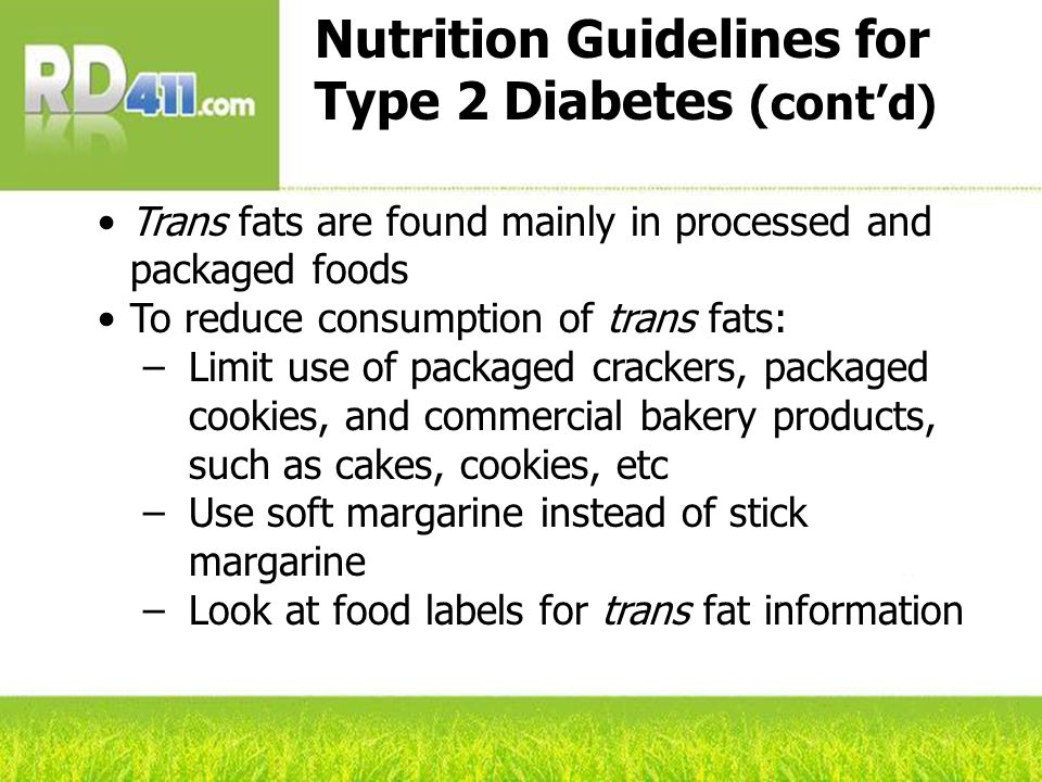 Nutrition Guidelines for Type 2 Diabetes (cont’d) Trans fats are found mainly in processed and packaged foods To reduce consumption of trans fats: –Limit use of packaged crackers, packaged cookies, and commercial bakery products, such as cakes, cookies, etc –Use soft margarine instead of stick margarine –Look at food labels for trans fat information