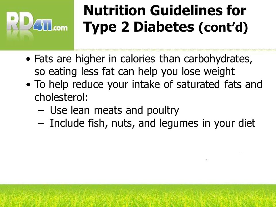 Nutrition Guidelines for Type 2 Diabetes (cont’d) Fats are higher in calories than carbohydrates, so eating less fat can help you lose weight To help reduce your intake of saturated fats and cholesterol: –Use lean meats and poultry –Include fish, nuts, and legumes in your diet