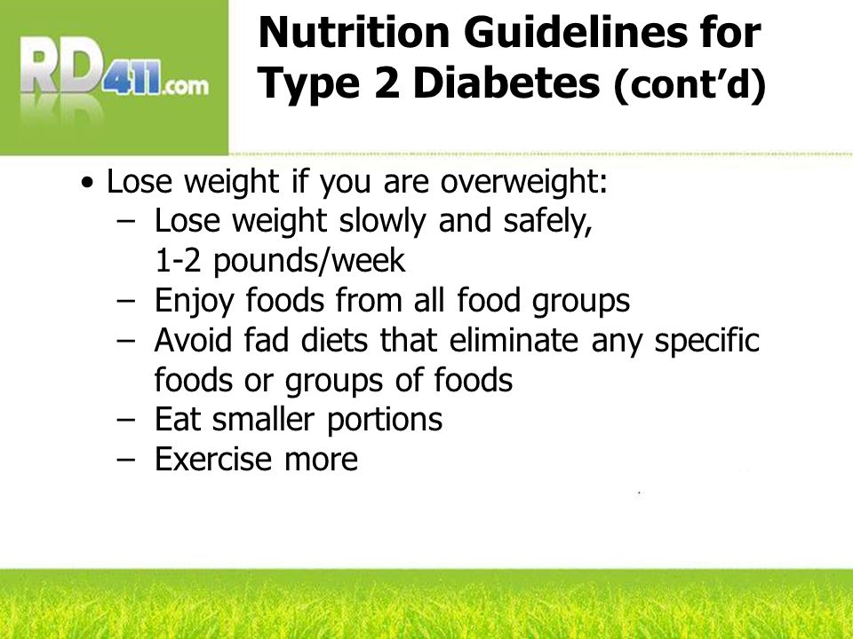 Nutrition Guidelines for Type 2 Diabetes (cont’d) Lose weight if you are overweight: –Lose weight slowly and safely, 1-2 pounds/week –Enjoy foods from all food groups –Avoid fad diets that eliminate any specific foods or groups of foods –Eat smaller portions –Exercise more
