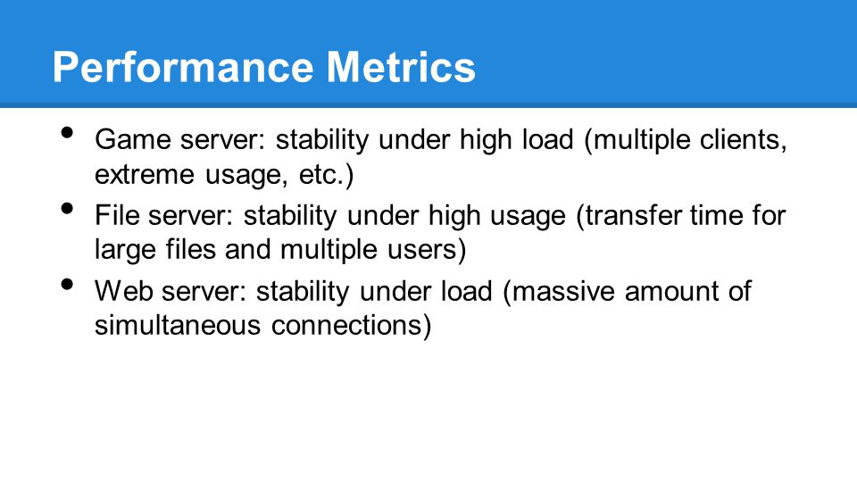 Performance Metrics Game server: stability under high load (multiple clients, extreme usage, etc.) File server: stability under high usage (transfer time for large files and multiple users) Web server: stability under load (massive amount of simultaneous connections)
