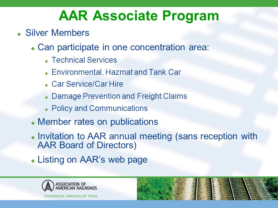 AAR Associate Program  Silver Members  Can participate in one concentration area:  Technical Services  Environmental, Hazmat and Tank Car  Car Service/Car Hire  Damage Prevention and Freight Claims  Policy and Communications  Member rates on publications  Invitation to AAR annual meeting (sans reception with AAR Board of Directors)  Listing on AAR’s web page