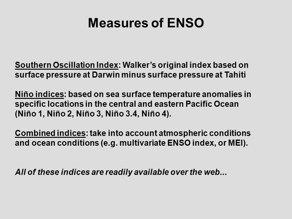 Measures of ENSO Southern Oscillation Index: Walker’s original index based on surface pressure at Darwin minus surface pressure at Tahiti Niño indices: based on sea surface temperature anomalies in specific locations in the central and eastern Pacific Ocean (Niño 1, Niño 2, Niño 3, Niño 3.4, Niño 4).