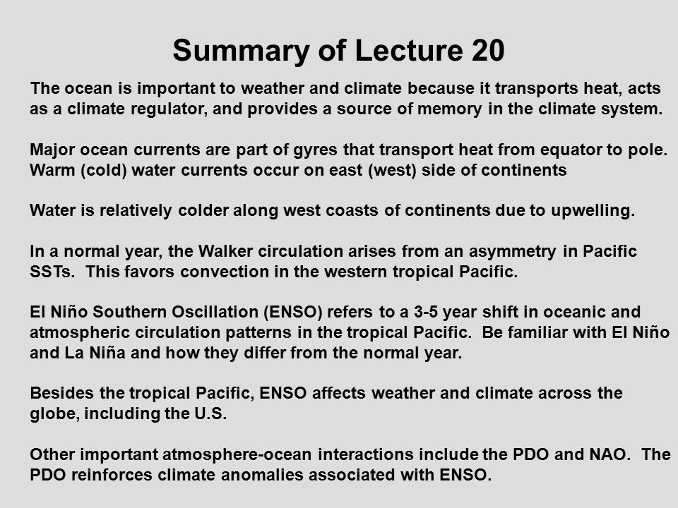 Summary of Lecture 20 The ocean is important to weather and climate because it transports heat, acts as a climate regulator, and provides a source of memory in the climate system.