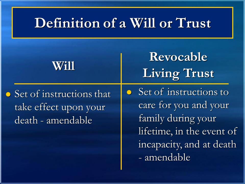 Definition of a Will or Trust Set of instructions that take effect upon your death - amendable Set of instructions that take effect upon your death - amendable Set of instructions to care for you and your family during your lifetime, in the event of incapacity, and at death - amendable Set of instructions to care for you and your family during your lifetime, in the event of incapacity, and at death - amendable Will Revocable Living Trust