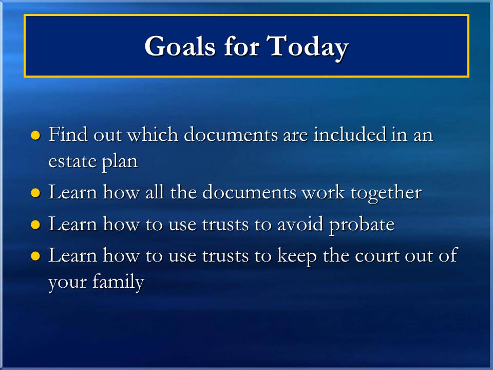 Goals for Today Find out which documents are included in an estate plan Find out which documents are included in an estate plan Learn how all the documents work together Learn how all the documents work together Learn how to use trusts to avoid probate Learn how to use trusts to avoid probate Learn how to use trusts to keep the court out of your family Learn how to use trusts to keep the court out of your family