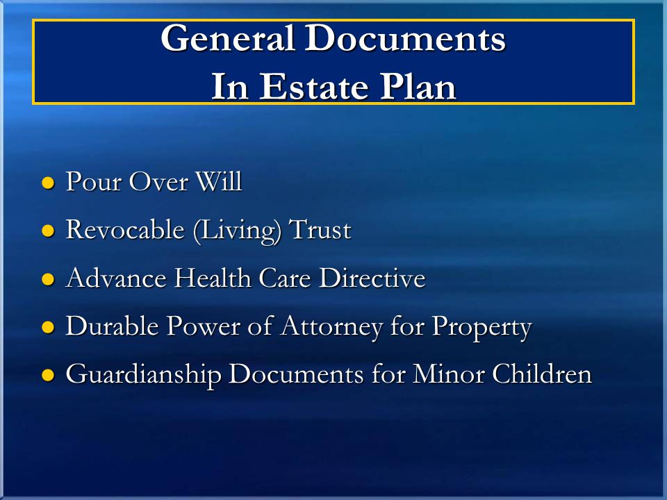 General Documents In Estate Plan Pour Over Will Pour Over Will Revocable (Living) Trust Revocable (Living) Trust Advance Health Care Directive Advance Health Care Directive Durable Power of Attorney for Property Durable Power of Attorney for Property Guardianship Documents for Minor Children Guardianship Documents for Minor Children