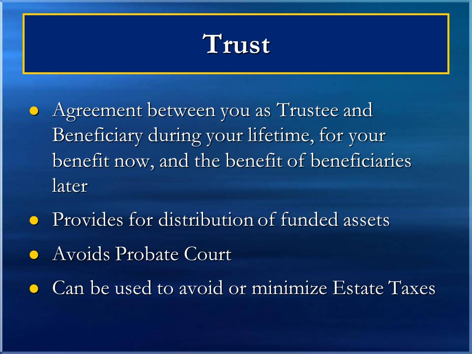 Trust Agreement between you as Trustee and Beneficiary during your lifetime, for your benefit now, and the benefit of beneficiaries later Agreement between you as Trustee and Beneficiary during your lifetime, for your benefit now, and the benefit of beneficiaries later Provides for distribution of funded assets Provides for distribution of funded assets Avoids Probate Court Avoids Probate Court Can be used to avoid or minimize Estate Taxes Can be used to avoid or minimize Estate Taxes