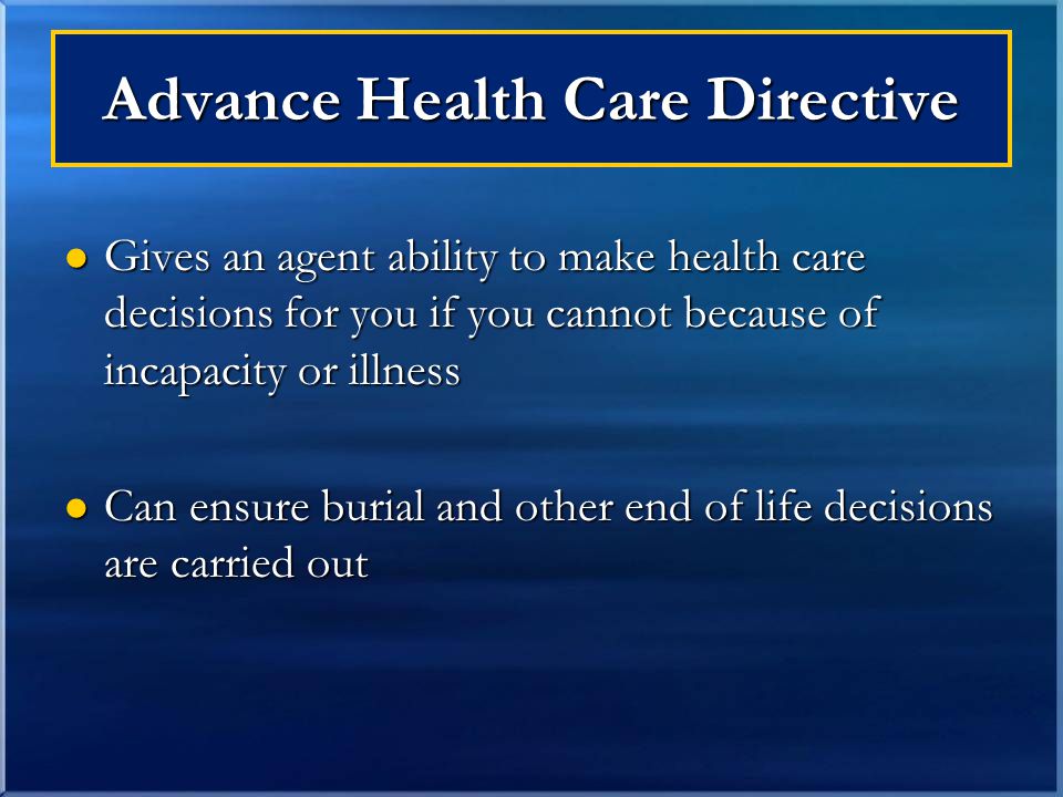 Advance Health Care Directive Gives an agent ability to make health care decisions for you if you cannot because of incapacity or illness Gives an agent ability to make health care decisions for you if you cannot because of incapacity or illness Can ensure burial and other end of life decisions are carried out Can ensure burial and other end of life decisions are carried out