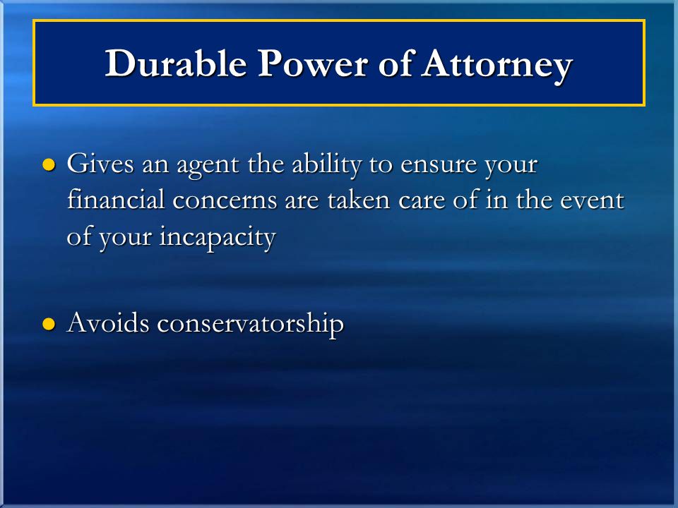 Gives an agent the ability to ensure your financial concerns are taken care of in the event of your incapacity Gives an agent the ability to ensure your financial concerns are taken care of in the event of your incapacity Avoids conservatorship Avoids conservatorship Durable Power of Attorney