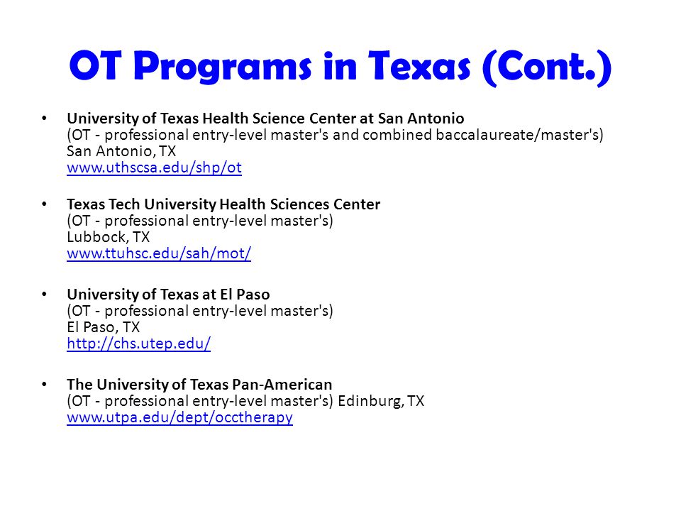 OT Programs in Texas (Cont.) University of Texas Health Science Center at San Antonio (OT - professional entry-level master s and combined baccalaureate/master s) San Antonio, TX     Texas Tech University Health Sciences Center (OT - professional entry-level master s) Lubbock, TX     University of Texas at El Paso (OT - professional entry-level master s) El Paso, TX     The University of Texas Pan-American (OT - professional entry-level master s) Edinburg, TX