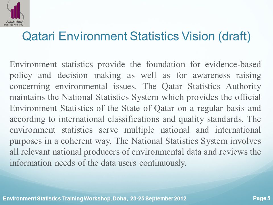 Environment Statistics Training Workshop, Doha, September 2012 Page 5 Qatari Environment Statistics Vision (draft) Environment statistics provide the foundation for evidence-based policy and decision making as well as for awareness raising concerning environmental issues.