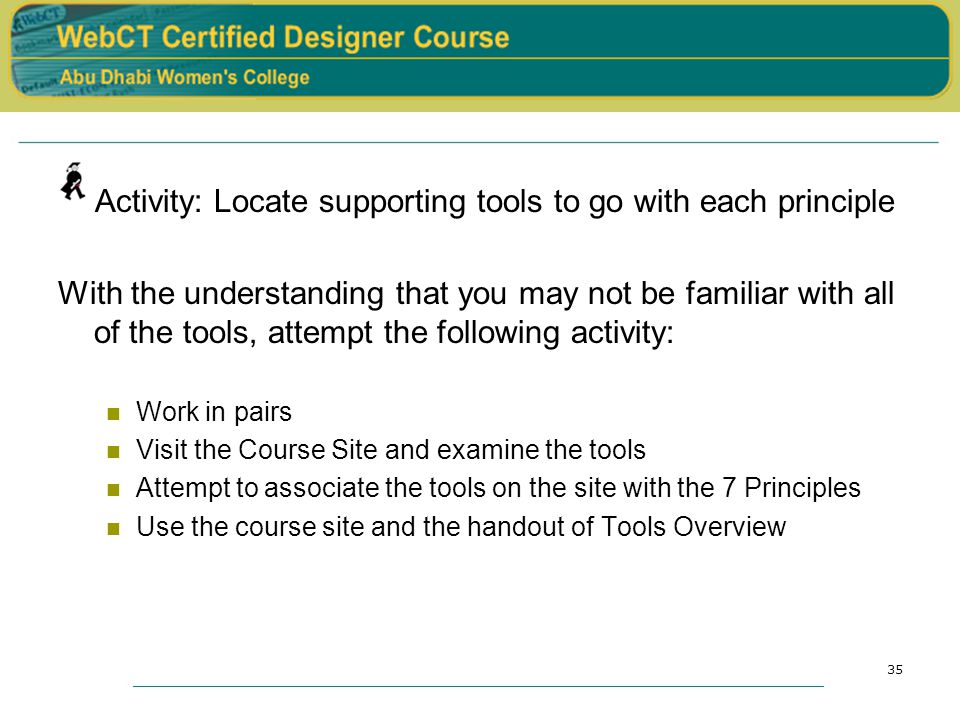 35 Activity: Locate supporting tools to go with each principle With the understanding that you may not be familiar with all of the tools, attempt the following activity: Work in pairs Visit the Course Site and examine the tools Attempt to associate the tools on the site with the 7 Principles Use the course site and the handout of Tools Overview