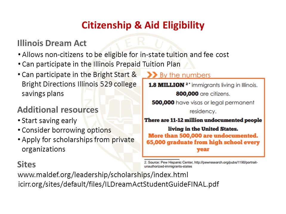 Citizenship & Aid Eligibility Illinois Dream Act Start saving early Consider borrowing options Apply for scholarships from private organizations Additional resources icirr.org/sites/default/files/ILDreamActStudentGuideFINAL.pdf Sites Can participate in the Bright Start & Bright Directions Illinois 529 college savings plans Allows non-citizens to be eligible for in-state tuition and fee cost Can participate in the Illinois Prepaid Tuition Plan