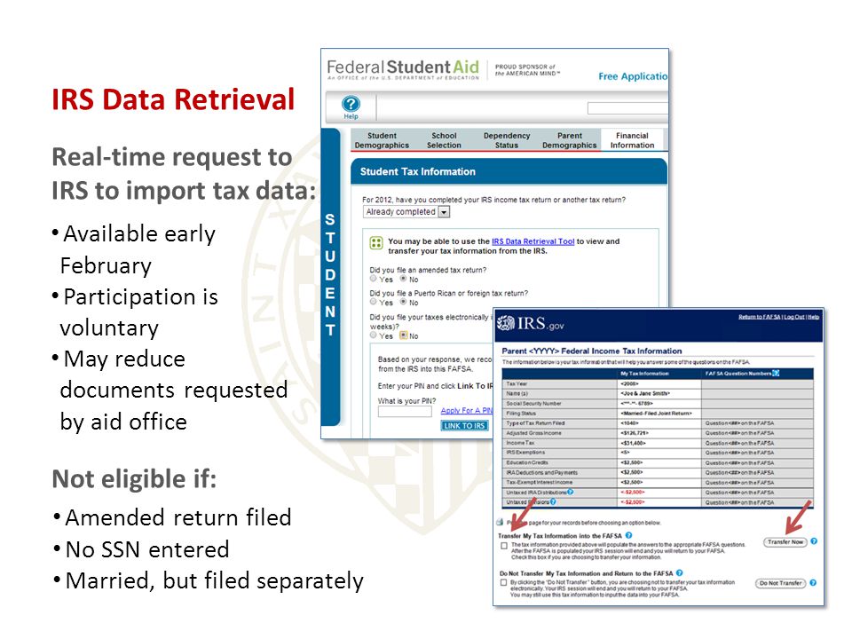 IRS Data Retrieval Real-time request to IRS to import tax data: Available early February Participation is voluntary May reduce documents requested by aid office Not eligible if: Amended return filed No SSN entered Married, but filed separately