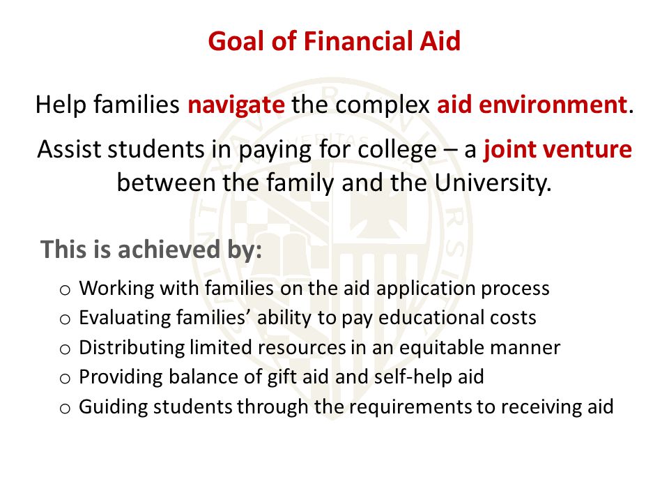 This is achieved by: o Working with families on the aid application process o Evaluating families’ ability to pay educational costs o Distributing limited resources in an equitable manner o Providing balance of gift aid and self-help aid o Guiding students through the requirements to receiving aid Goal of Financial Aid Help families navigate the complex aid environment.