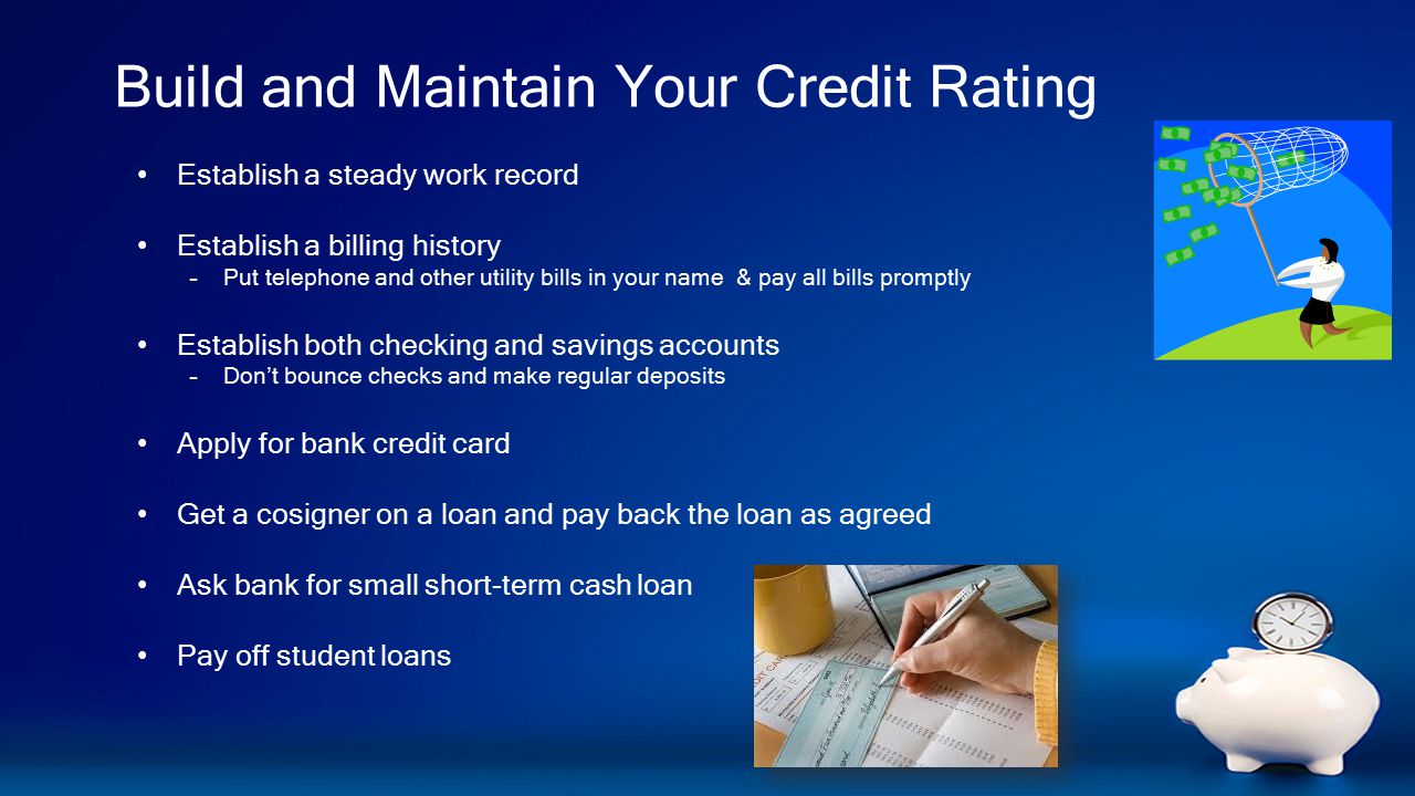 Build and Maintain Your Credit Rating Establish a steady work record Establish a billing history –Put telephone and other utility bills in your name & pay all bills promptly Establish both checking and savings accounts –Don’t bounce checks and make regular deposits Apply for bank credit card Get a cosigner on a loan and pay back the loan as agreed Ask bank for small short-term cash loan Pay off student loans