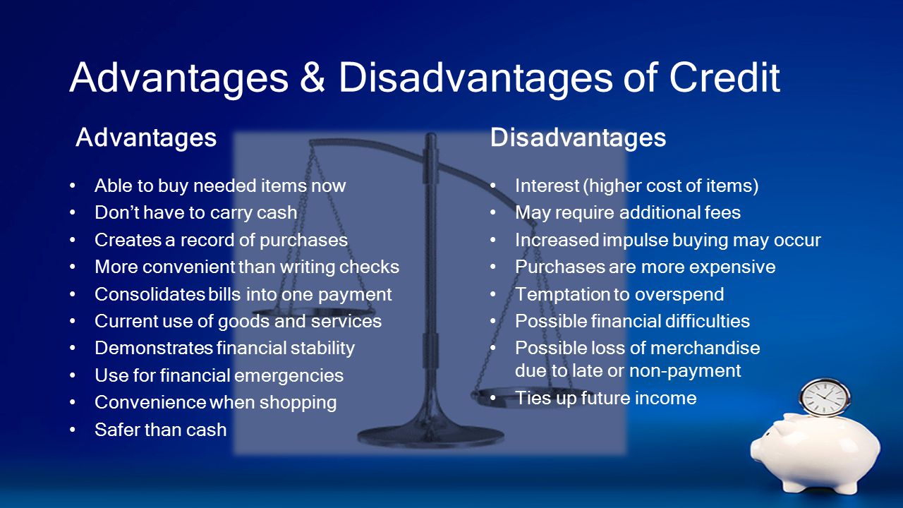 Advantages & Disadvantages of Credit Advantages Able to buy needed items now Don’t have to carry cash Creates a record of purchases More convenient than writing checks Consolidates bills into one payment Current use of goods and services Demonstrates financial stability Use for financial emergencies Convenience when shopping Safer than cash Disadvantages Interest (higher cost of items) May require additional fees Increased impulse buying may occur Purchases are more expensive Temptation to overspend Possible financial difficulties Possible loss of merchandise due to late or non-payment Ties up future income