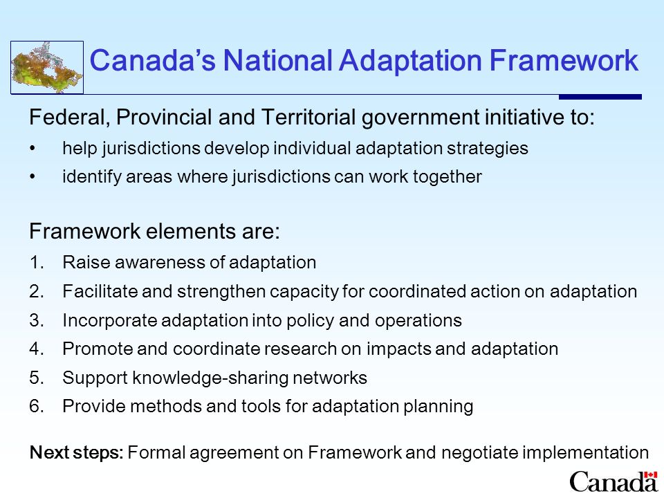 Canada’s National Adaptation Framework Federal, Provincial and Territorial government initiative to: help jurisdictions develop individual adaptation strategies identify areas where jurisdictions can work together Framework elements are: 1.Raise awareness of adaptation 2.Facilitate and strengthen capacity for coordinated action on adaptation 3.Incorporate adaptation into policy and operations 4.Promote and coordinate research on impacts and adaptation 5.Support knowledge-sharing networks 6.Provide methods and tools for adaptation planning Next steps: Formal agreement on Framework and negotiate implementation