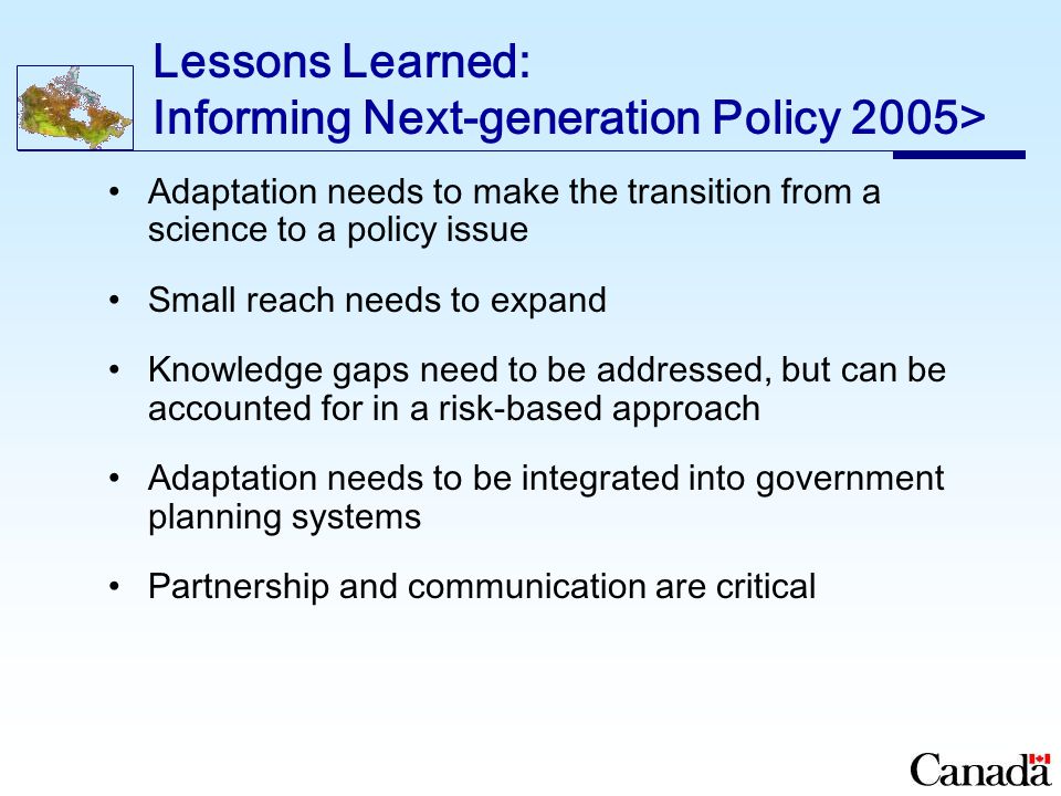 Lessons Learned: Informing Next-generation Policy 2005> Adaptation needs to make the transition from a science to a policy issue Small reach needs to expand Knowledge gaps need to be addressed, but can be accounted for in a risk-based approach Adaptation needs to be integrated into government planning systems Partnership and communication are critical