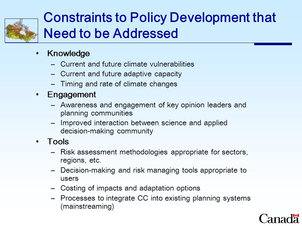 Constraints to Policy Development that Need to be Addressed Knowledge –Current and future climate vulnerabilities –Current and future adaptive capacity –Timing and rate of climate changes Engagement –Awareness and engagement of key opinion leaders and planning communities –Improved interaction between science and applied decision-making community Tools –Risk assessment methodologies appropriate for sectors, regions, etc.
