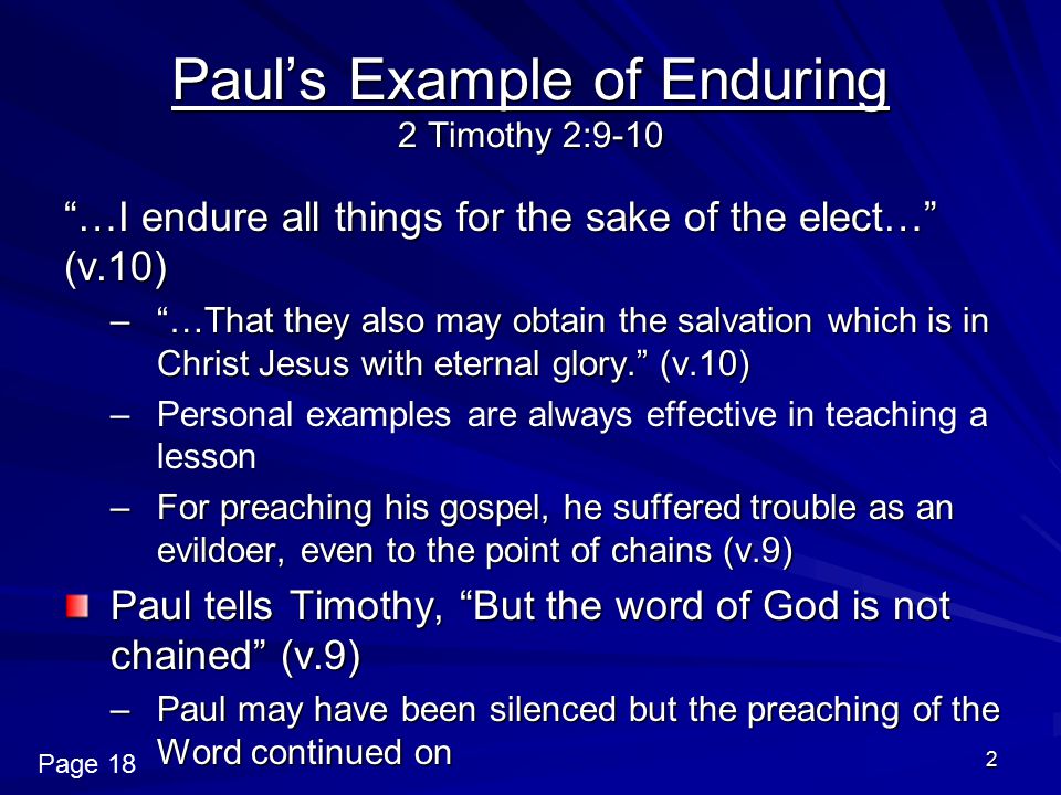 2 Paul’s Example of Enduring 2 Timothy 2:9-10 …I endure all things for the sake of the elect… (v.10) – …That they also may obtain the salvation which is in Christ Jesus with eternal glory. (v.10) –Personal examples are always effective in teaching a lesson –For preaching his gospel, he suffered trouble as an evildoer, even to the point of chains (v.9) Paul tells Timothy, But the word of God is not chained (v.9) –Paul may have been silenced but the preaching of the Word continued on Page 18