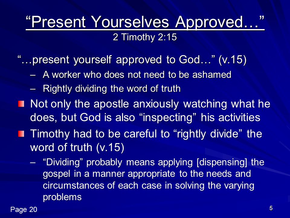 5 Present Yourselves Approved… 2 Timothy 2:15 …present yourself approved to God… (v.15) –A worker who does not need to be ashamed –Rightly dividing the word of truth Not only the apostle anxiously watching what he does, but God is also inspecting his activities Timothy had to be careful to rightly divide the word of truth (v.15) – Dividing probably means applying [dispensing] the gospel in a manner appropriate to the needs and circumstances of each case in solving the varying problems Page 20
