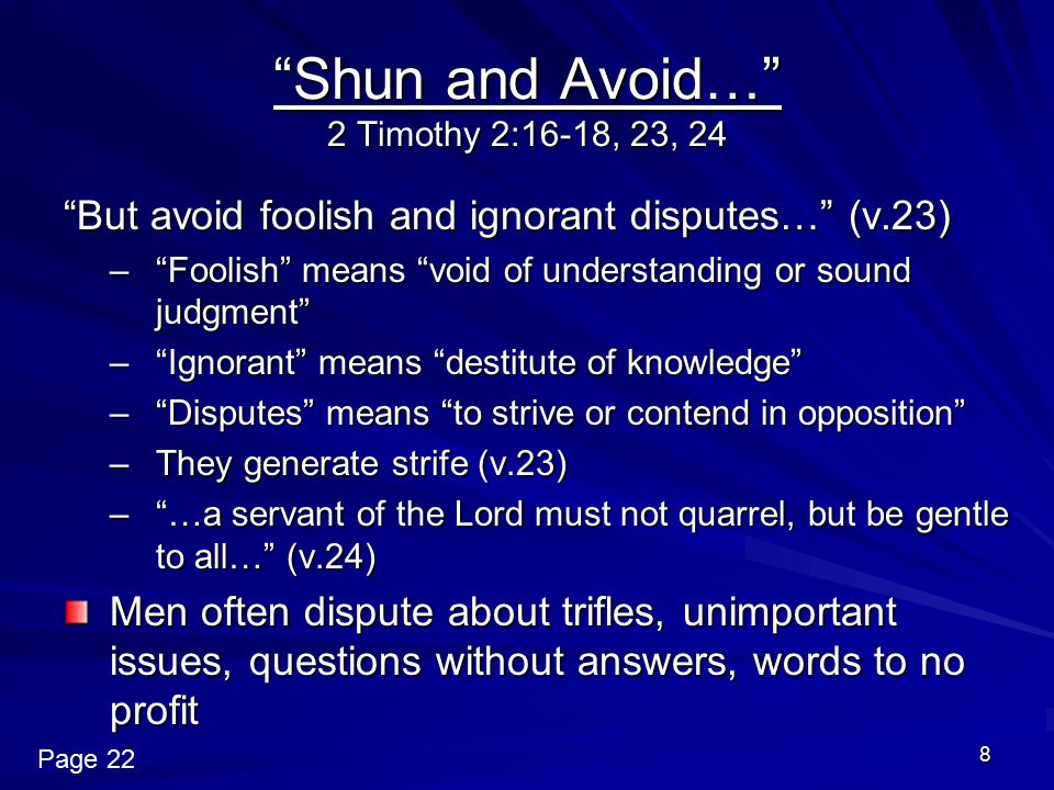 8 Shun and Avoid… 2 Timothy 2:16-18, 23, 24 But avoid foolish and ignorant disputes… (v.23) – Foolish means void of understanding or sound judgment – Ignorant means destitute of knowledge – Disputes means to strive or contend in opposition –They generate strife (v.23) – …a servant of the Lord must not quarrel, but be gentle to all… (v.24) Men often dispute about trifles, unimportant issues, questions without answers, words to no profit Page 22