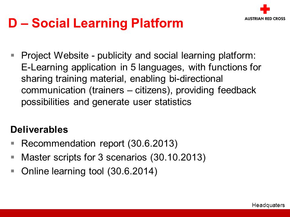 D – Social Learning Platform  Project Website - publicity and social learning platform: E-Learning application in 5 languages, with functions for sharing training material, enabling bi-directional communication (trainers – citizens), providing feedback possibilities and generate user statistics Deliverables  Recommendation report ( )  Master scripts for 3 scenarios ( )  Online learning tool ( ) Headquaters